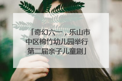 奇幻六一，乐山市中区棉竹幼儿园举行第二届亲子儿童剧